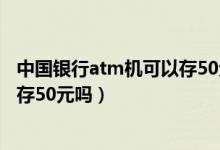 中國(guó)銀行atm機(jī)可以存50元的紙幣嗎（中國(guó)銀行atm機(jī)可以存50元嗎）