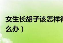 女生長(zhǎng)胡子該怎樣徹底去除（女生長(zhǎng)胡子該怎么辦）