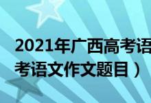 2021年廣西高考語(yǔ)文作文題（2022年廣西高考語(yǔ)文作文題目）