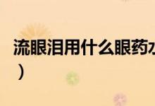 流眼淚用什么眼藥水點(diǎn)（流眼淚用什么眼藥水）