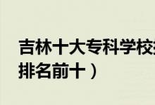 吉林十大專科學(xué)校排名2022（高職高專院校排名前十）