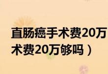 直腸癌手術(shù)費(fèi)20萬(wàn)醫(yī)保報(bào)銷(xiāo)多少?（直腸癌手術(shù)費(fèi)20萬(wàn)夠嗎）