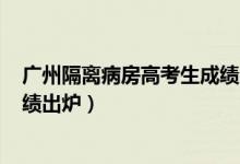 廣州隔離病房高考生成績出爐rj氵（廣州隔離病房高考生成績出爐）