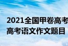 2021全國(guó)甲卷高考語(yǔ)文作文（2022全國(guó)甲卷高考語(yǔ)文作文題目）