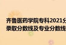 齊魯醫(yī)藥學(xué)院?？?021分?jǐn)?shù)線（齊魯醫(yī)藥學(xué)院2021年各省錄取分?jǐn)?shù)線及專業(yè)分?jǐn)?shù)線）