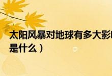 太陽風暴對地球有多大影響（太陽風暴對地球的影響和特點是什么）