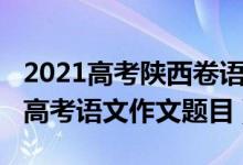 2021高考陜西卷語(yǔ)文作文范文(2022年陜西高考語(yǔ)文作文題目)