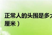 正常人的頭圍是多大（正常的人的頭圍是多少厘米）