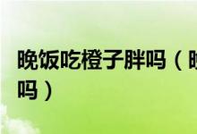 晚飯吃橙子胖嗎（晚上吃幾個橘子和橙子長胖嗎）