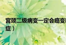 宮頸二級病變一定會(huì)癌變嗎（宮頸病變二級一般多久變成癌癥）