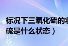 標(biāo)況下三氧化硫的狀態(tài)是什么（標(biāo)況下三氧化硫是什么狀態(tài)）