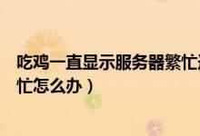 吃雞一直顯示服務器繁忙連接不上（吃雞一直顯示服務器繁忙怎么辦）