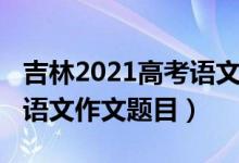 吉林2021高考語(yǔ)文作文題目（2022吉林高考語(yǔ)文作文題目）