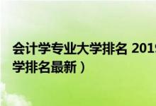 會計學(xué)專業(yè)大學(xué)排名 2019最新排名（2022全國會計專業(yè)大學(xué)排名最新）