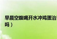 早晨空腹喝開水沖雞蛋治胃病（早晨空腹喝開水沖雞蛋可以嗎）