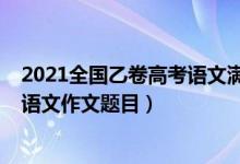 2021全國(guó)乙卷高考語(yǔ)文滿(mǎn)分作文題目（2022全國(guó)乙卷高考語(yǔ)文作文題目）