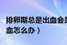 排卵期總是出血會(huì)是宮頸癌嗎（排卵期總是出血怎么辦）