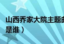 山西喬家大院主題曲遠(yuǎn)情（山西喬家大院主人是誰）