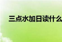 三點(diǎn)水加日讀什么（三點(diǎn)水加日讀什么）