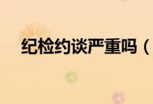紀(jì)檢約談嚴(yán)重嗎（紀(jì)檢組約談什么意思）