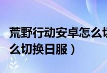 荒野行動安卓怎么切換日服（荒野行動安卓怎么切換日服）