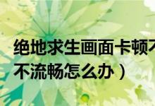 絕地求生畫(huà)面卡頓不流暢（絕地求生畫(huà)面卡頓不流暢怎么辦）