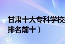 甘肅十大?？茖W(xué)校排名2022（高職高專院校排名前十）