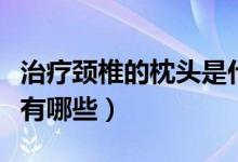 治療頸椎的枕頭是什么樣的（治療頸椎的枕頭有哪些）