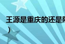 王源是重慶的還是陜西的（王源是重慶哪里的）