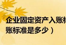 企業(yè)固定資產(chǎn)入賬標(biāo)準(zhǔn)金額（企業(yè)固定資產(chǎn)入賬標(biāo)準(zhǔn)是多少）