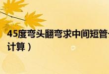 45度彎頭翻彎求中間短管長度（兩個(gè)45度彎頭中間短管怎么計(jì)算）