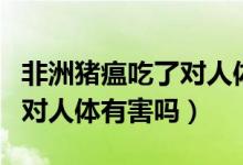 非洲豬瘟吃了對(duì)人體有傷害嗎（非洲豬瘟吃了對(duì)人體有害嗎）