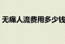 無痛人流費(fèi)用多少錢呀（無痛人流費(fèi)用多少）