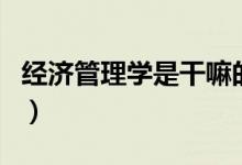 經(jīng)濟(jì)管理學(xué)是干嘛的（經(jīng)濟(jì)管理學(xué)是干什么的）