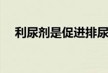 利尿劑是促進(jìn)排尿嗎（利尿劑是什么藥）