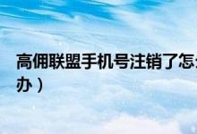 高傭聯(lián)盟手機(jī)號(hào)注銷了怎么辦（高傭聯(lián)盟手機(jī)號(hào)注銷了怎么辦）