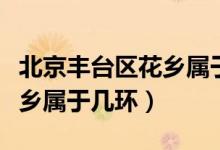 北京豐臺區(qū)花鄉(xiāng)屬于哪個(gè)鄉(xiāng)鎮(zhèn)（北京豐臺區(qū)花鄉(xiāng)屬于幾環(huán)）