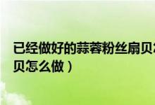 已經做好的蒜蓉粉絲扇貝怎么蒸（冷凍的扇貝蒜蓉粉絲蒸扇貝怎么做）