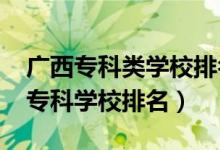 廣西?？祁悓W(xué)校排名（2022廣西最好的十大專科學(xué)校排名）