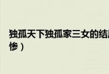 獨(dú)孤天下獨(dú)孤家三女的結(jié)局（獨(dú)孤天下三姐妹誰的結(jié)局最悲慘）