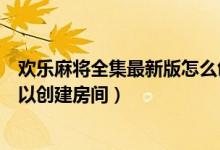 歡樂麻將全集最新版怎么創(chuàng)建房間（手機(jī)麻將游戲哪一個可以創(chuàng)建房間）