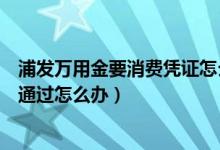 浦發(fā)萬(wàn)用金要消費(fèi)憑證怎么辦（浦發(fā)萬(wàn)用金消費(fèi)憑證審核未通過怎么辦）