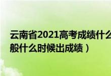 云南省2021高考成績(jī)什么時(shí)候出來（2022年云南高考完一般什么時(shí)候出成績(jī)）