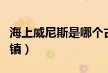 海上威尼斯是哪個古鎮(zhèn)（東方威尼斯是哪個古鎮(zhèn)）