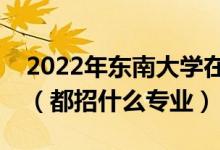 2022年東南大學(xué)在河南招生計(jì)劃及招生人數(shù)（都招什么專業(yè)）