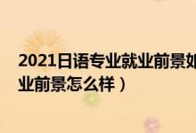 2021日語(yǔ)專業(yè)就業(yè)前景如何（2022日語(yǔ)專業(yè)就業(yè)方向及就業(yè)前景怎么樣）