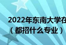2022年東南大學(xué)在江蘇招生計(jì)劃及招生人數(shù)（都招什么專業(yè)）