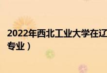 2022年西北工業(yè)大學在遼寧招生計劃及招生人數(shù)（都招什么專業(yè)）