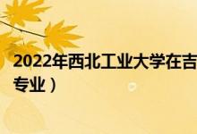 2022年西北工業(yè)大學在吉林招生計劃及招生人數(shù)（都招什么專業(yè)）