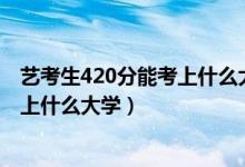 藝考生420分能考上什么大學（2022高考藝術(shù)生410分能夠上什么大學）